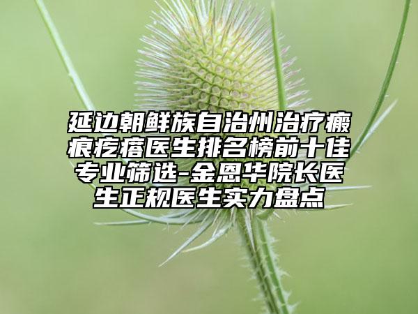 延邊朝鮮族自治州治療瘢痕疙瘩醫(yī)生排名榜前十佳專業(yè)篩選-金恩華院長醫(yī)生正規(guī)醫(yī)生實力盤點