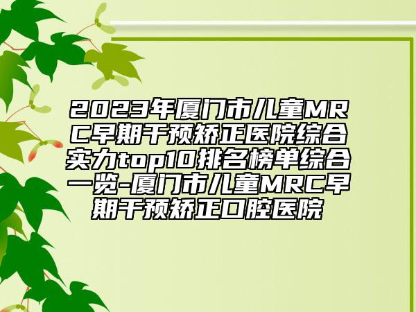 2023年廈門市兒童MRC早期干預(yù)矯正醫(yī)院綜合實(shí)力top10排名榜單綜合一覽-廈門市兒童MRC早期干預(yù)矯正口腔醫(yī)院