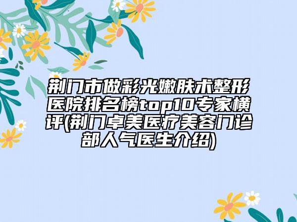 荊門市做彩光嫩膚術(shù)整形醫(yī)院排名榜top10專家橫評(荊門卓美醫(yī)療美容門診部人氣醫(yī)生介紹)