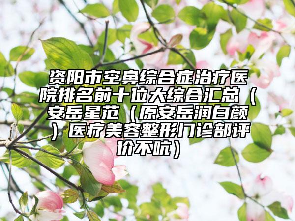 資陽市空鼻綜合癥治療醫(yī)院排名前十位大綜合匯總（安岳星范（原安岳潤白顏）醫(yī)療美容整形門診部評價不吭）