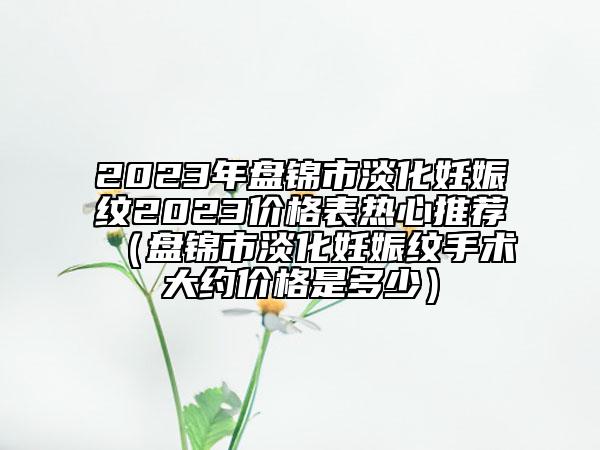 2023年盤錦市淡化妊娠紋2023價格表熱心推薦（盤錦市淡化妊娠紋手術大約價格是多少）