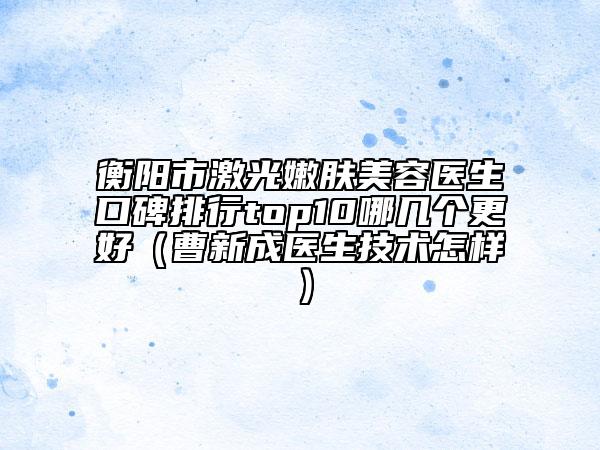 衡陽市激光嫩膚美容醫(yī)生口碑排行top10哪幾個更好（曹新成醫(yī)生技術怎樣）