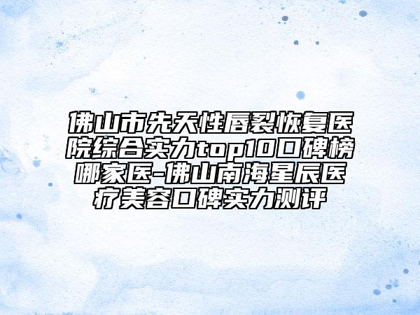 佛山市先天性唇裂恢復醫(yī)院綜合實力top10口碑榜哪家醫(yī)-佛山南海星辰醫(yī)療美容口碑實力測評