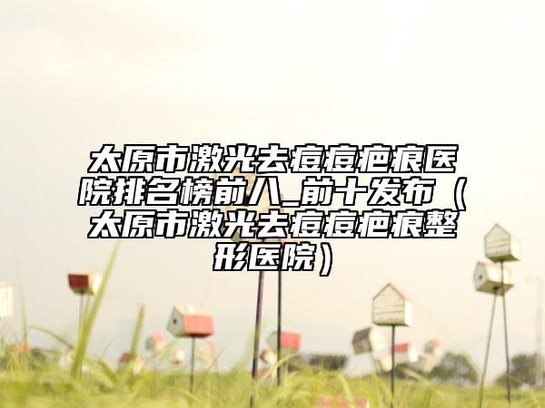 太原市激光去痘痘疤痕醫(yī)院排名榜前八_前十發(fā)布（太原市激光去痘痘疤痕整形醫(yī)院）