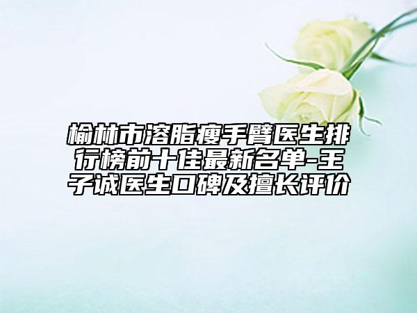 榆林市溶脂瘦手臂醫(yī)生排行榜前十佳最新名單-王子誠(chéng)醫(yī)生口碑及擅長(zhǎng)評(píng)價(jià)
