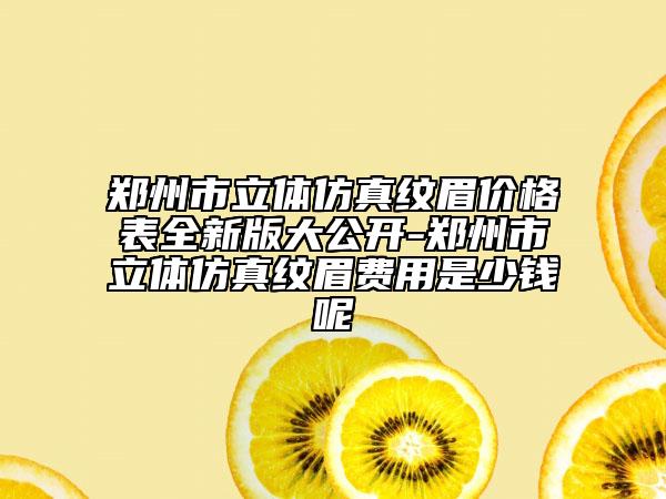 鄭州市立體仿真紋眉價(jià)格表全新版大公開(kāi)-鄭州市立體仿真紋眉費(fèi)用是少錢(qián)呢