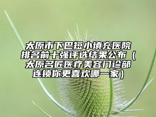 太原市下巴短小填充醫(yī)院排名前十強(qiáng)評(píng)選結(jié)果公布（太原名匠醫(yī)療美容門(mén)診部連鎖你更喜歡哪一家）