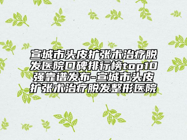 宣城市頭皮擴(kuò)張術(shù)治療脫發(fā)醫(yī)院口碑排行榜top10強(qiáng)靠譜發(fā)布-宣城市頭皮擴(kuò)張術(shù)治療脫發(fā)整形醫(yī)院