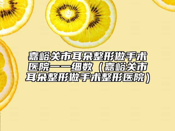 嘉峪關市耳朵整形做手術醫(yī)院一一細數(shù)（嘉峪關市耳朵整形做手術整形醫(yī)院）