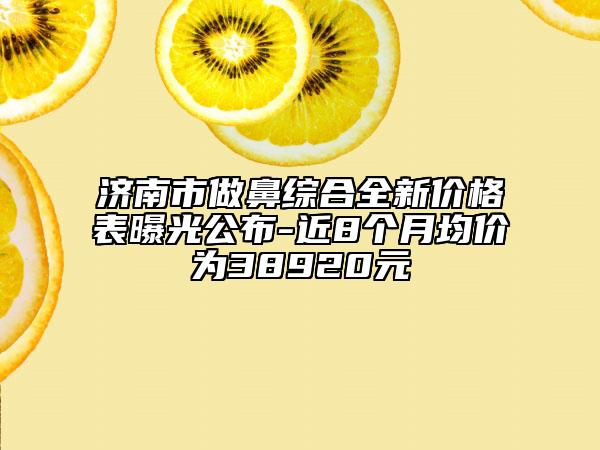 濟(jì)南市做鼻綜合全新價(jià)格表曝光公布-近8個(gè)月均價(jià)為38920元