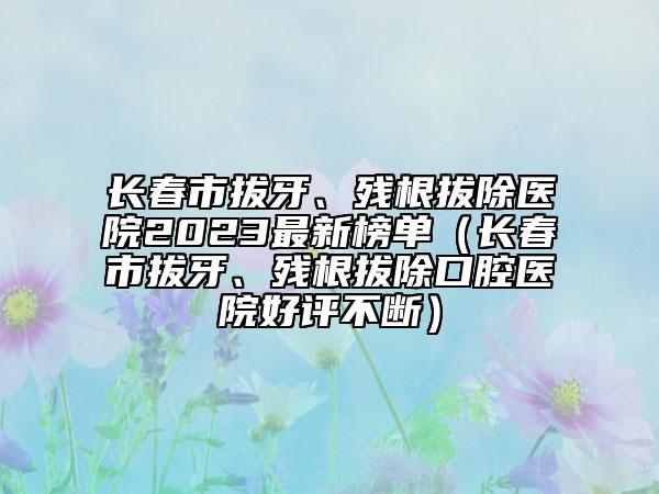 長春市拔牙、殘根拔除醫(yī)院2023最新榜單（長春市拔牙、殘根拔除口腔醫(yī)院好評不斷）