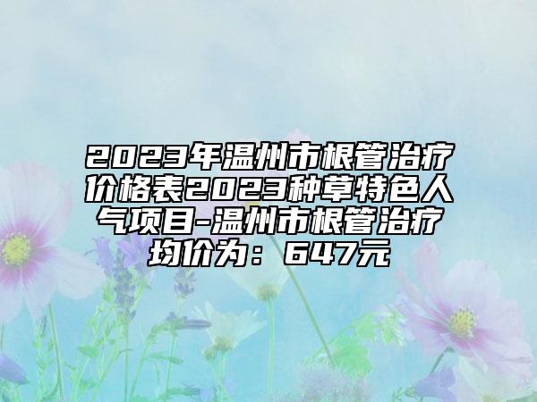 2023年溫州市根管治療價格表2023種草特色人氣項目-溫州市根管治療均價為：647元