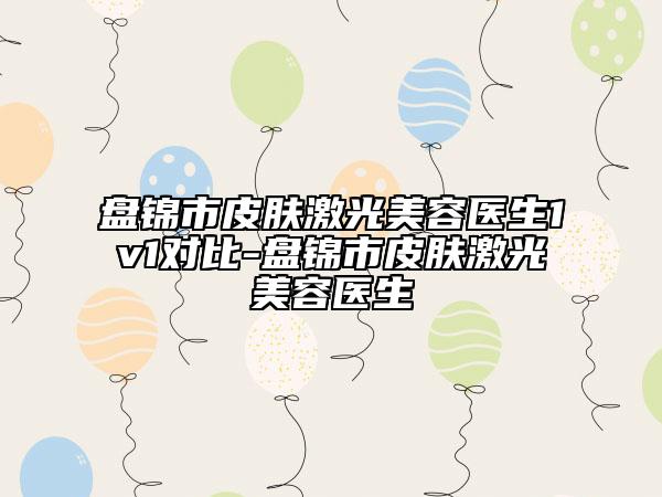 盤錦市皮膚激光美容醫(yī)生1v1對比-盤錦市皮膚激光美容醫(yī)生