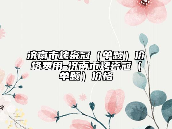 濟南市烤瓷冠（單顆）價格費用-濟南市烤瓷冠（單顆）價格