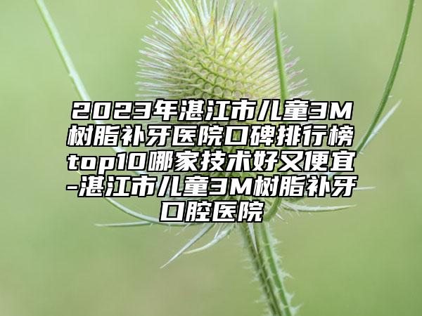 2023年湛江市兒童3M樹脂補牙醫(yī)院口碑排行榜top10哪家技術好又便宜-湛江市兒童3M樹脂補牙口腔醫(yī)院