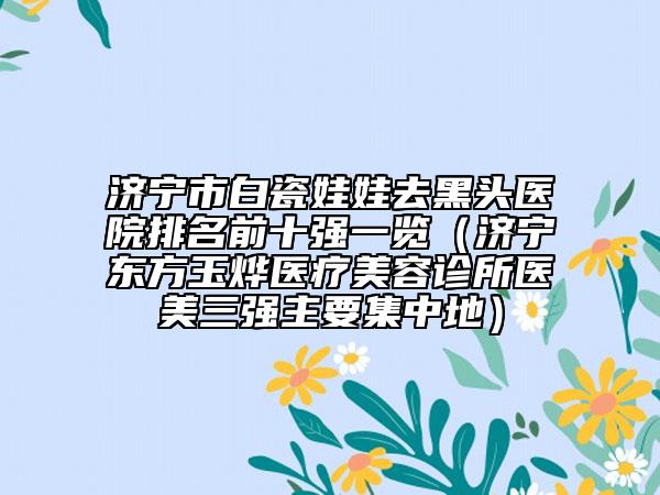 濟(jì)寧市白瓷娃娃去黑頭醫(yī)院排名前十強(qiáng)一覽（濟(jì)寧東方玉燁醫(yī)療美容診所醫(yī)美三強(qiáng)主要集中地）