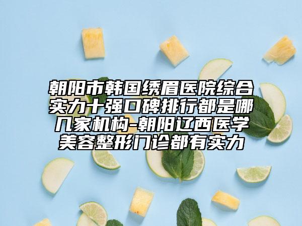 朝陽市韓國繡眉醫(yī)院綜合實力十強口碑排行都是哪幾家機構-朝陽遼西醫(yī)學美容整形門診都有實力
