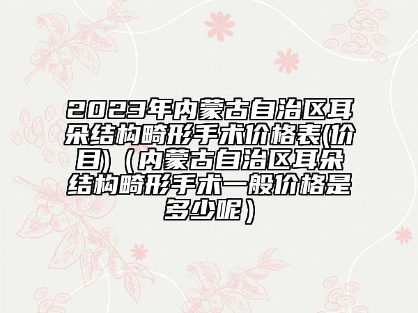 2023年內(nèi)蒙古自治區(qū)耳朵結(jié)構(gòu)畸形手術(shù)價(jià)格表(價(jià)目)（內(nèi)蒙古自治區(qū)耳朵結(jié)構(gòu)畸形手術(shù)一般價(jià)格是多少呢）