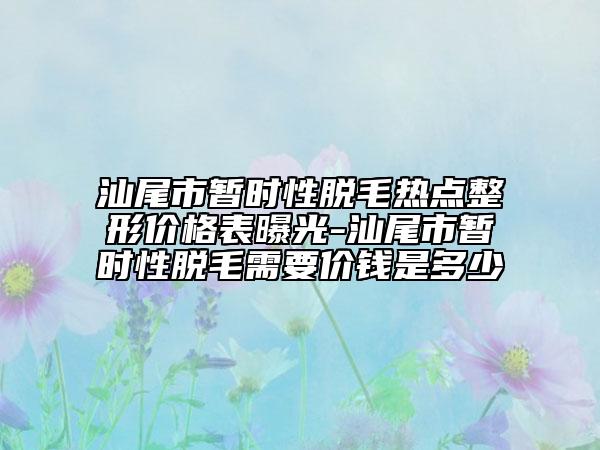 汕尾市暫時性脫毛熱點整形價格表曝光-汕尾市暫時性脫毛需要價錢是多少