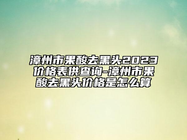 漳州市果酸去黑頭2023價(jià)格表供查詢-漳州市果酸去黑頭價(jià)格是怎么算