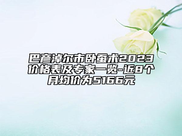 巴彥淖爾市臥蠶術(shù)2023價(jià)格表及專家一覽-近8個(gè)月均價(jià)為5166元