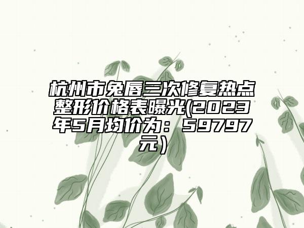 杭州市兔唇三次修復(fù)熱點(diǎn)整形價(jià)格表曝光(2023年5月均價(jià)為：59797元）