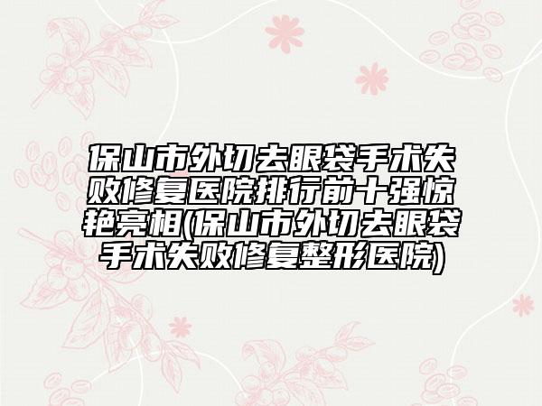 保山市外切去眼袋手術(shù)失敗修復(fù)醫(yī)院排行前十強(qiáng)驚艷亮相(保山市外切去眼袋手術(shù)失敗修復(fù)整形醫(yī)院)