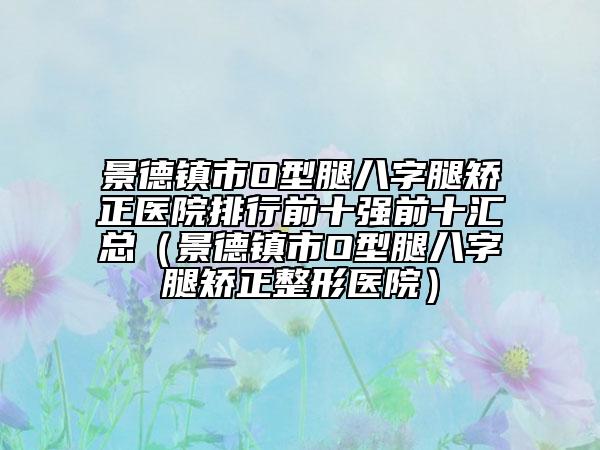 景德鎮(zhèn)市O型腿八字腿矯正醫(yī)院排行前十強前十匯總（景德鎮(zhèn)市O型腿八字腿矯正整形醫(yī)院）