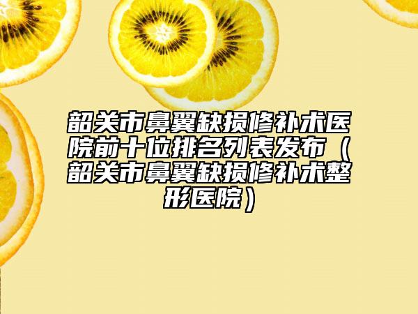 韶關(guān)市鼻翼缺損修補術(shù)醫(yī)院前十位排名列表發(fā)布（韶關(guān)市鼻翼缺損修補術(shù)整形醫(yī)院）