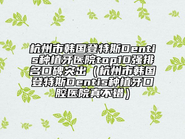 杭州市韓國(guó)登特斯Dentis種植牙醫(yī)院top10強(qiáng)排名口碑突出（杭州市韓國(guó)登特斯Dentis種植牙口腔醫(yī)院真不錯(cuò)）