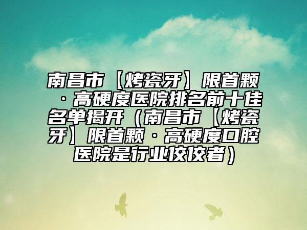 南昌市【烤瓷牙】限首顆·高硬度醫(yī)院排名前十佳名單揭開（南昌市【烤瓷牙】限首顆·高硬度口腔醫(yī)院是行業(yè)佼佼者）