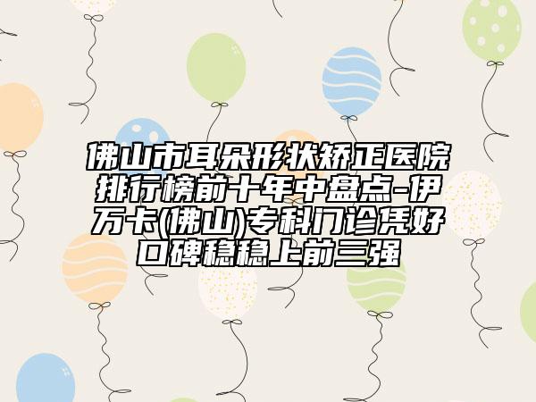 佛山市耳朵形狀矯正醫(yī)院排行榜前十年中盤點-伊萬卡(佛山)?？崎T診憑好口碑穩(wěn)穩(wěn)上前三強