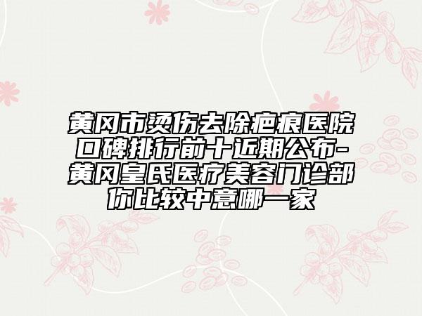 黃岡市燙傷去除疤痕醫(yī)院口碑排行前十近期公布-黃岡皇氏醫(yī)療美容門診部你比較中意哪一家