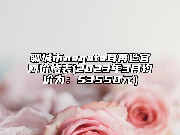 聊城市nagata耳再造官網(wǎng)價(jià)格表(2023年3月均價(jià)為：53550元）
