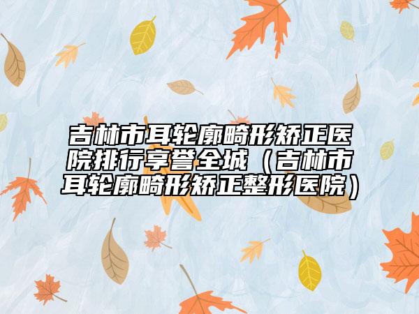 吉林市耳輪廓畸形矯正醫(yī)院排行享譽(yù)全城（吉林市耳輪廓畸形矯正整形醫(yī)院）