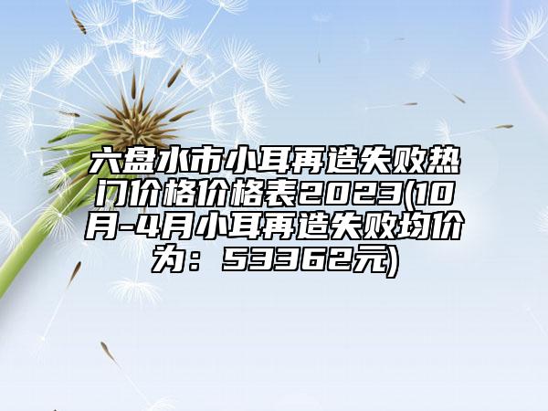 六盤(pán)水市小耳再造失敗熱門(mén)價(jià)格價(jià)格表2023(10月-4月小耳再造失敗均價(jià)為：53362元)