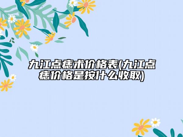 九江點痣術價格表(九江點痣價格是按什么收取)