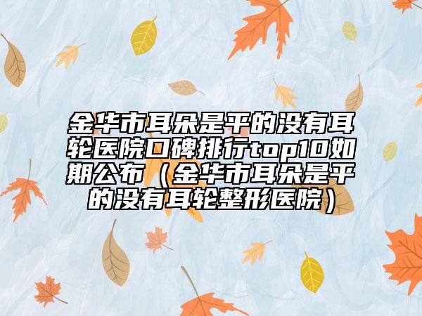 金華市耳朵是平的沒有耳輪醫(yī)院口碑排行top10如期公布（金華市耳朵是平的沒有耳輪整形醫(yī)院）