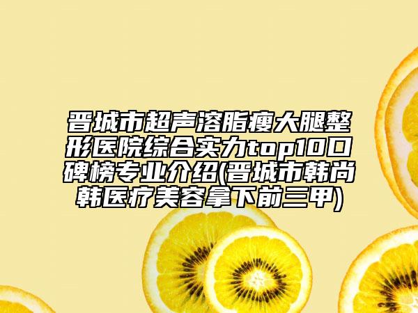 晉城市超聲溶脂瘦大腿整形醫(yī)院綜合實力top10口碑榜專業(yè)介紹(晉城市韓尚韓醫(yī)療美容拿下前三甲)