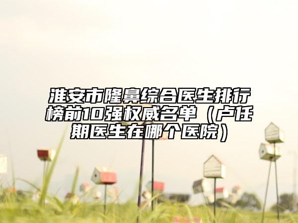 淮安市隆鼻綜合醫(yī)生排行榜前10強(qiáng)權(quán)威名單（盧任期醫(yī)生在哪個醫(yī)院）