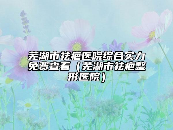 蕪湖市祛疤醫(yī)院綜合實(shí)力免費(fèi)查看（蕪湖市祛疤整形醫(yī)院）
