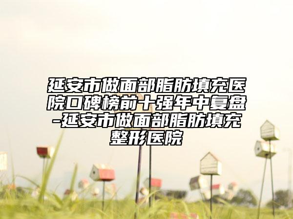 延安市做面部脂肪填充醫(yī)院口碑榜前十強(qiáng)年中復(fù)盤-延安市做面部脂肪填充整形醫(yī)院