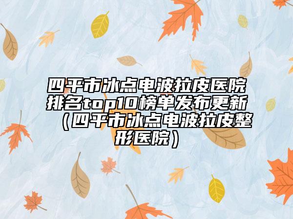 四平市冰點(diǎn)電波拉皮醫(yī)院排名top10榜單發(fā)布更新（四平市冰點(diǎn)電波拉皮整形醫(yī)院）