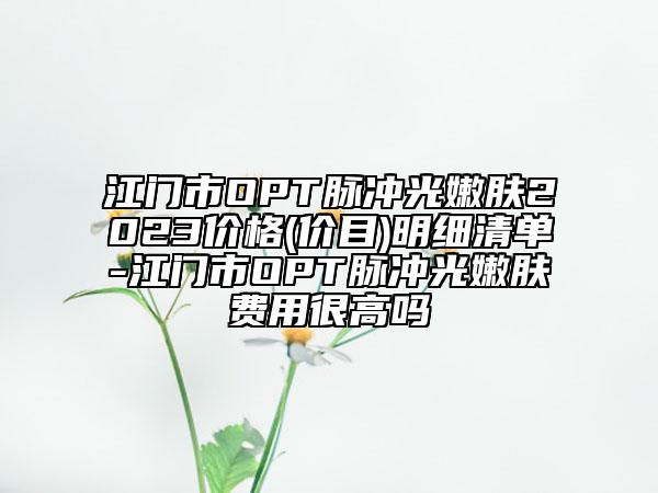 江門市OPT脈沖光嫩膚2023價(jià)格(價(jià)目)明細(xì)清單-江門市OPT脈沖光嫩膚費(fèi)用很高嗎