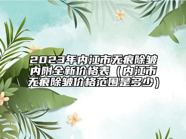 2023年內(nèi)江市無(wú)痕除皺內(nèi)附全新價(jià)格表（內(nèi)江市無(wú)痕除皺價(jià)格范圍是多少）