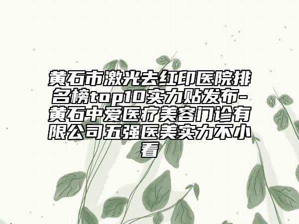 黃石市激光去紅印醫(yī)院排名榜top10實(shí)力貼發(fā)布-黃石中愛醫(yī)療美容門診有限公司五強(qiáng)醫(yī)美實(shí)力不小看
