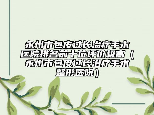 永州市包皮過長治療手術醫(yī)院排名前十位評價極高（永州市包皮過長治療手術整形醫(yī)院）