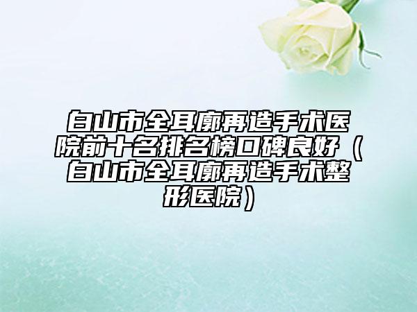 白山市全耳廓再造手術(shù)醫(yī)院前十名排名榜口碑良好（白山市全耳廓再造手術(shù)整形醫(yī)院）