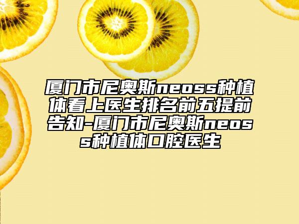 廈門(mén)市尼奧斯neoss種植體看上醫(yī)生排名前五提前告知-廈門(mén)市尼奧斯neoss種植體口腔醫(yī)生