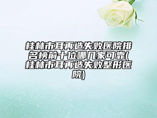 桂林市耳再造失敗醫(yī)院排名榜前十位哪幾家可靠(桂林市耳再造失敗整形醫(yī)院)